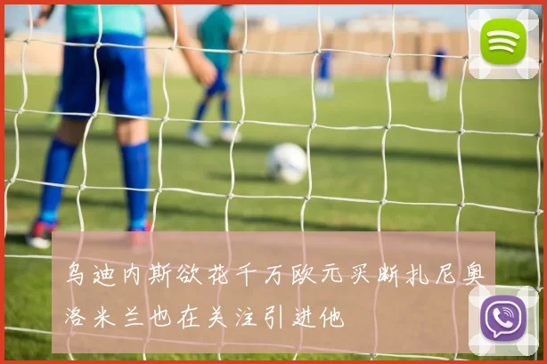 乌迪内斯欲花千万欧元买断扎尼奥洛米兰也在关注引进他