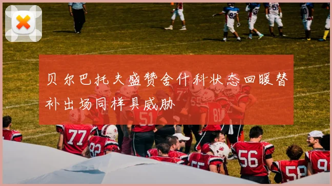 贝尔巴托夫盛赞舍什科状态回暖替补出场同样具威胁