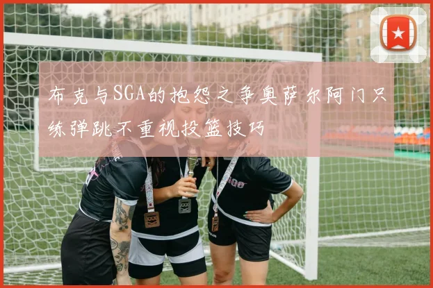 布克与SGA的抱怨之争奥萨尔阿门只练弹跳不重视投篮技巧