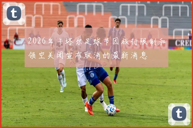 2026年卡塔尔足球节因旅行限制和领空关闭宣布取消的最新消息