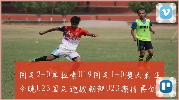 国足2-0库拉索U19国足1-0澳大利亚今晚U23国足迎战朝鲜U23期待再创佳绩