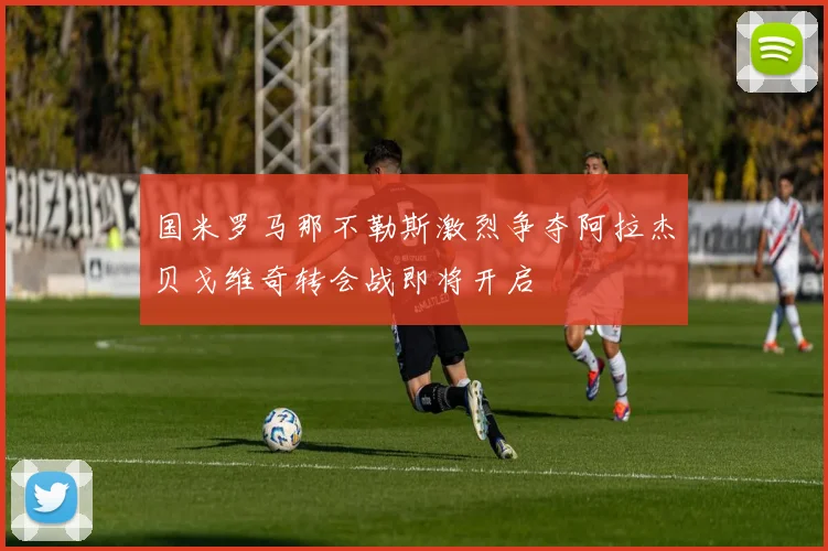 国米罗马那不勒斯激烈争夺阿拉杰贝戈维奇转会战即将开启