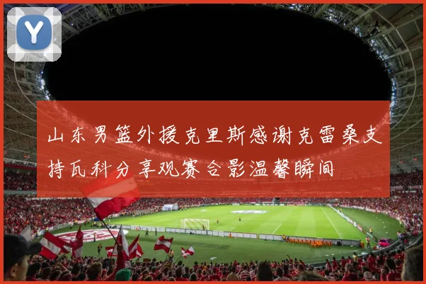 山东男篮外援克里斯感谢克雷桑支持瓦科分享观赛合影温馨瞬间