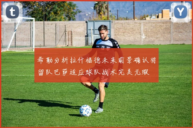 希勒分析拉什福德未来前景确认将留队巴萨适应球队战术完美无瑕