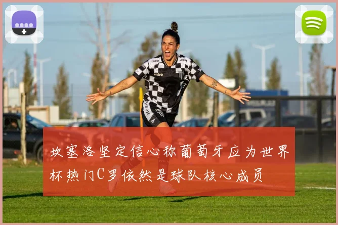 坎塞洛坚定信心称葡萄牙应为世界杯热门C罗依然是球队核心成员