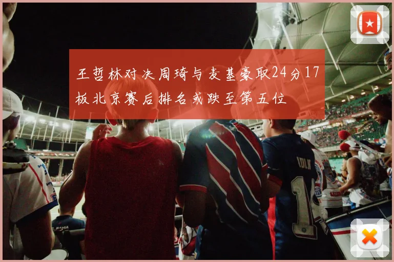 王哲林对决周琦与麦基豪取24分17板北京赛后排名或跌至第五位