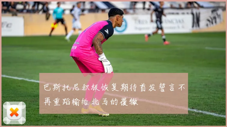 巴斯托尼积极恢复期待首发誓言不再重蹈输给北马的覆辙